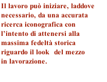 Il lavoro può iniziare, laddove 
necessario, da una accurata 
ricerca iconografica con 
l’intento di attenersi alla 
massima fedeltà storica 
riguardo il look  del mezzo 
in lavorazione.
