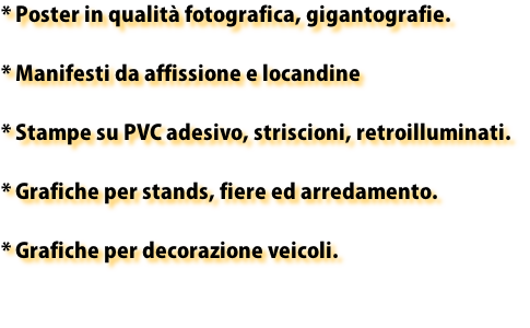 * Poster in qualità fotografica, gigantografie.

* Manifesti da affissione e locandine

* Stampe su PVC adesivo, striscioni, retroilluminati.

* Grafiche per stands, fiere ed arredamento.

* Grafiche per decorazione veicoli.

