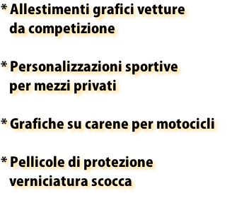 * Allestimenti grafici vetture
   da competizione

* Personalizzazioni sportive 
   per mezzi privati

* Grafiche su carene per motocicli

* Pellicole di protezione
   verniciatura scocca