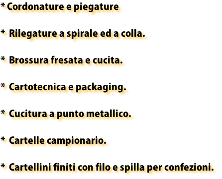 * Cordonature e piegature

*  Rilegature a spirale ed a colla.

*  Brossura fresata e cucita.

*  Cartotecnica e packaging.

*  Cucitura a punto metallico.

*  Cartelle campionario.

*  Cartellini finiti con filo e spilla per confezioni.